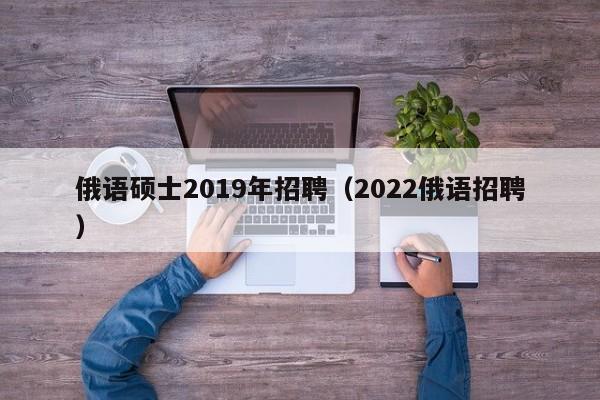 俄语硕士2019年招聘（2022俄语招聘）-第1张图片-公办高校硕士招聘信息-最新高校硕士招聘信息-公办高校招聘条件