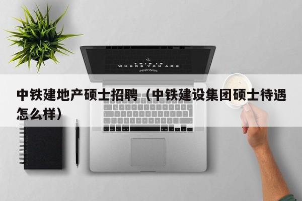 中铁建地产硕士招聘（中铁建设集团硕士待遇怎么样）-第1张图片-公办高校硕士招聘信息-最新高校硕士招聘信息-公办高校招聘条件