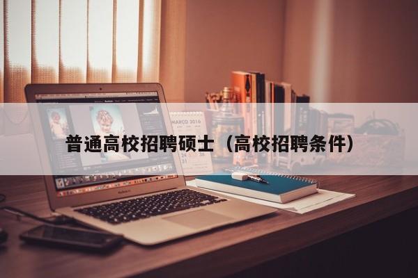 普通高校招聘硕士（高校招聘条件）-第1张图片-公办高校硕士招聘信息-最新高校硕士招聘信息-公办高校招聘条件