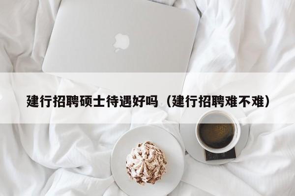 建行招聘硕士待遇好吗（建行招聘难不难）-第1张图片-公办高校硕士招聘信息-最新高校硕士招聘信息-公办高校招聘条件