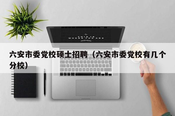 六安市委党校硕士招聘（六安市委党校有几个分校）-第1张图片-公办高校硕士招聘信息-最新高校硕士招聘信息-公办高校招聘条件
