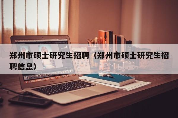 郑州市硕士研究生招聘（郑州市硕士研究生招聘信息）-第1张图片-公办高校硕士招聘信息-最新高校硕士招聘信息-公办高校招聘条件