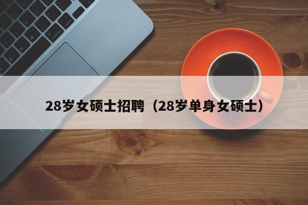 28岁女硕士招聘（28岁单身女硕士）-第1张图片-公办高校硕士招聘信息-最新高校硕士招聘信息-公办高校招聘条件