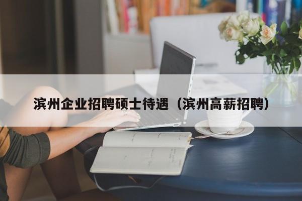 滨州企业招聘硕士待遇（滨州高薪招聘）-第1张图片-公办高校硕士招聘信息-最新高校硕士招聘信息-公办高校招聘条件