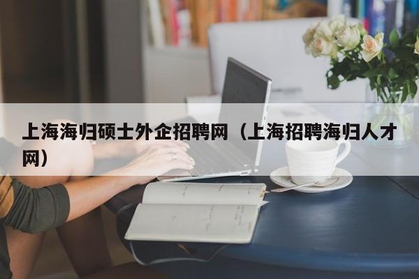 上海海归硕士外企招聘网（上海招聘海归人才网）-第1张图片-公办高校硕士招聘信息-最新高校硕士招聘信息-公办高校招聘条件