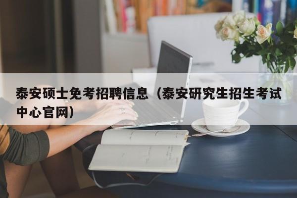 泰安硕士免考招聘信息（泰安研究生招生考试中心官网）-第1张图片-公办高校硕士招聘信息-最新高校硕士招聘信息-公办高校招聘条件