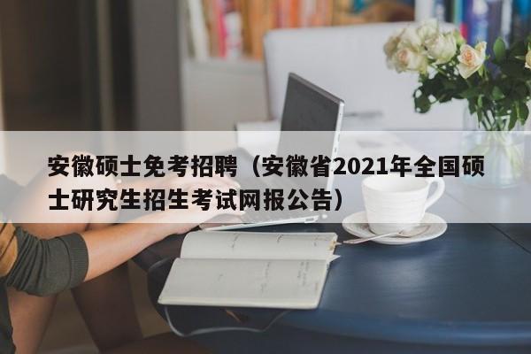 安徽硕士免考招聘（安徽省2021年全国硕士研究生招生考试网报公告）-第1张图片-公办高校硕士招聘信息-最新高校硕士招聘信息-公办高校招聘条件