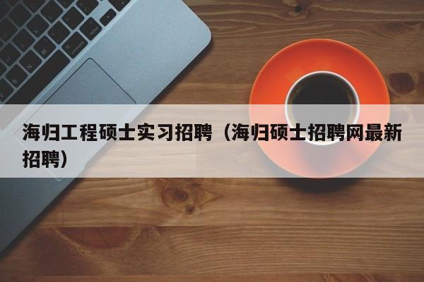 海归工程硕士实习招聘（海归硕士招聘网最新招聘）-第1张图片-公办高校硕士招聘信息-最新高校硕士招聘信息-公办高校招聘条件