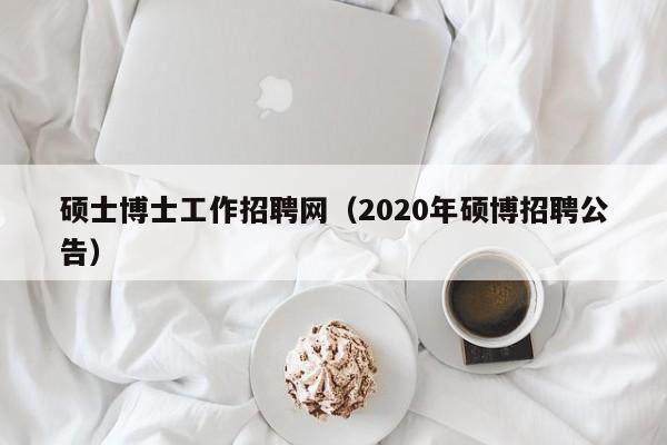 硕士博士工作招聘网（2020年硕博招聘公告）-第1张图片-公办高校硕士招聘信息-最新高校硕士招聘信息-公办高校招聘条件