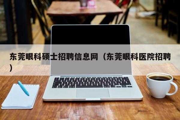 东莞眼科硕士招聘信息网（东莞眼科医院招聘）-第1张图片-公办高校硕士招聘信息-最新高校硕士招聘信息-公办高校招聘条件