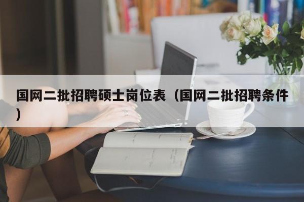 国网二批招聘硕士岗位表（国网二批招聘条件）-第1张图片-公办高校硕士招聘信息-最新高校硕士招聘信息-公办高校招聘条件