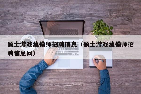 硕士游戏建模师招聘信息（硕士游戏建模师招聘信息网）-第1张图片-公办高校硕士招聘信息-最新高校硕士招聘信息-公办高校招聘条件