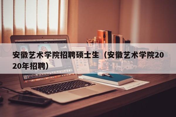 安徽艺术学院招聘硕士生（安徽艺术学院2020年招聘）-第1张图片-公办高校硕士招聘信息-最新高校硕士招聘信息-公办高校招聘条件