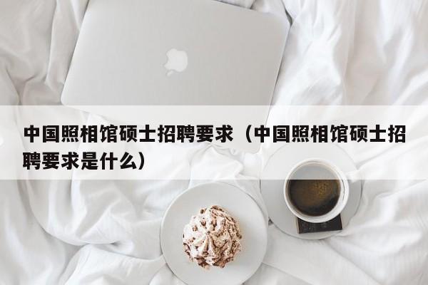 中国照相馆硕士招聘要求（中国照相馆硕士招聘要求是什么）-第1张图片-公办高校硕士招聘信息-最新高校硕士招聘信息-公办高校招聘条件
