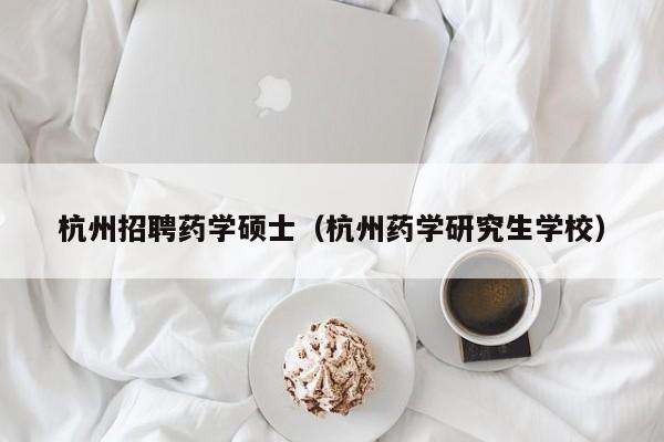 杭州招聘药学硕士（杭州药学研究生学校）-第1张图片-公办高校硕士招聘信息-最新高校硕士招聘信息-公办高校招聘条件