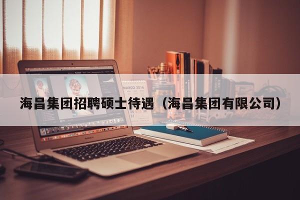 海昌集团招聘硕士待遇（海昌集团有限公司）-第1张图片-公办高校硕士招聘信息-最新高校硕士招聘信息-公办高校招聘条件