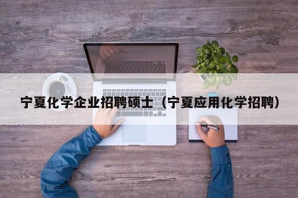 宁夏化学企业招聘硕士（宁夏应用化学招聘）-第1张图片-公办高校硕士招聘信息-最新高校硕士招聘信息-公办高校招聘条件