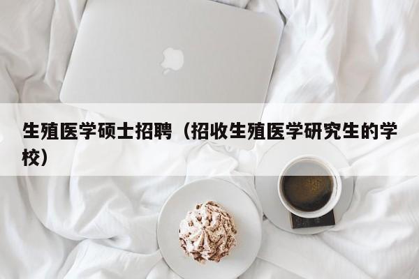 生殖医学硕士招聘（招收生殖医学研究生的学校）-第1张图片-公办高校硕士招聘信息-最新高校硕士招聘信息-公办高校招聘条件