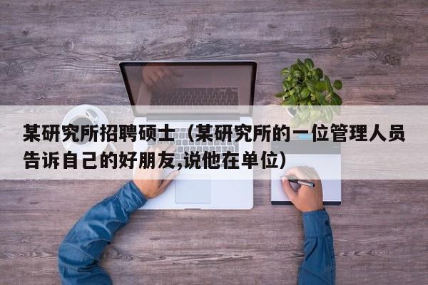 某研究所招聘硕士（某研究所的一位管理人员告诉自己的好朋友,说他在单位）-第1张图片-公办高校硕士招聘信息-最新高校硕士招聘信息-公办高校招聘条件