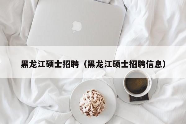 黑龙江硕士招聘（黑龙江硕士招聘信息）-第1张图片-公办高校硕士招聘信息-最新高校硕士招聘信息-公办高校招聘条件
