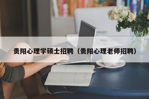 贵阳心理学硕士招聘（贵阳心理老师招聘）-第1张图片-公办高校硕士招聘信息-最新高校硕士招聘信息-公办高校招聘条件