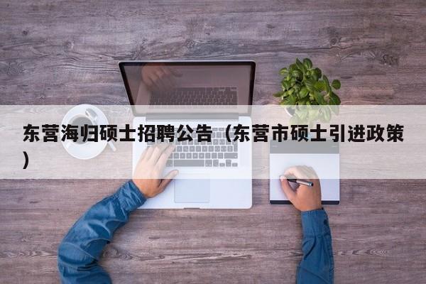 东营海归硕士招聘公告（东营市硕士引进政策）-第1张图片-公办高校硕士招聘信息-最新高校硕士招聘信息-公办高校招聘条件