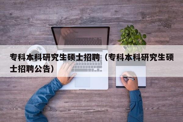 专科本科研究生硕士招聘（专科本科研究生硕士招聘公告）-第1张图片-公办高校硕士招聘信息-最新高校硕士招聘信息-公办高校招聘条件