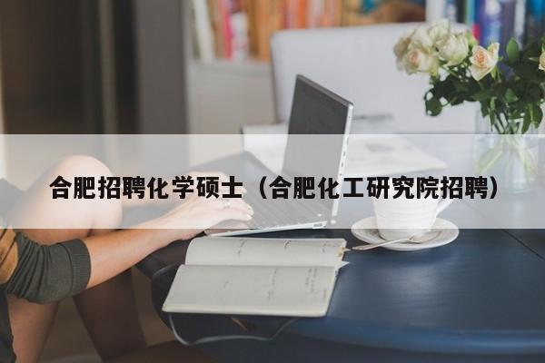 合肥招聘化学硕士（合肥化工研究院招聘）-第1张图片-公办高校硕士招聘信息-最新高校硕士招聘信息-公办高校招聘条件