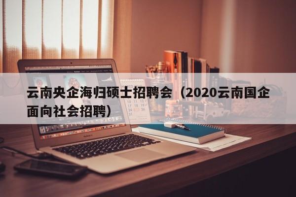 云南央企海归硕士招聘会（2020云南国企面向社会招聘）-第1张图片-公办高校硕士招聘信息-最新高校硕士招聘信息-公办高校招聘条件