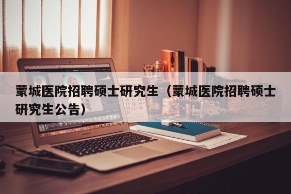 蒙城医院招聘硕士研究生（蒙城医院招聘硕士研究生公告）-第1张图片-公办高校硕士招聘信息-最新高校硕士招聘信息-公办高校招聘条件