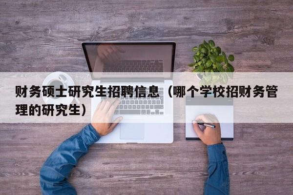 财务硕士研究生招聘信息（哪个学校招财务管理的研究生）-第1张图片-公办高校硕士招聘信息-最新高校硕士招聘信息-公办高校招聘条件