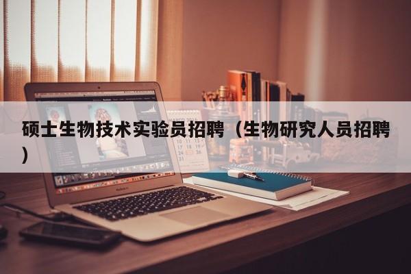 硕士生物技术实验员招聘（生物研究人员招聘）-第1张图片-公办高校硕士招聘信息-最新高校硕士招聘信息-公办高校招聘条件