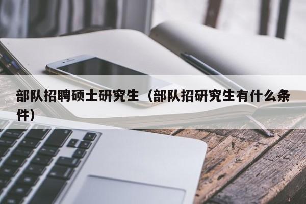 部队招聘硕士研究生（部队招研究生有什么条件）-第1张图片-公办高校硕士招聘信息-最新高校硕士招聘信息-公办高校招聘条件