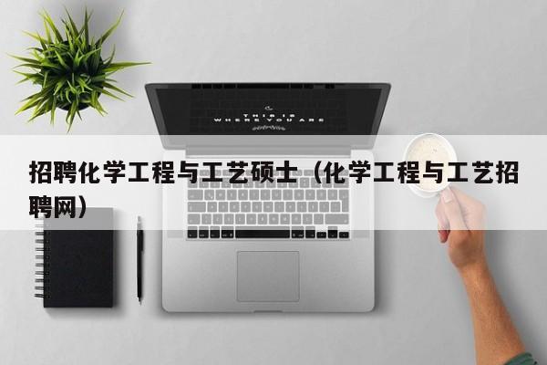 招聘化学工程与工艺硕士（化学工程与工艺招聘网）-第1张图片-公办高校硕士招聘信息-最新高校硕士招聘信息-公办高校招聘条件