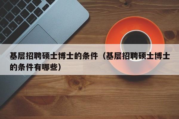 基层招聘硕士博士的条件（基层招聘硕士博士的条件有哪些）-第1张图片-公办高校硕士招聘信息-最新高校硕士招聘信息-公办高校招聘条件