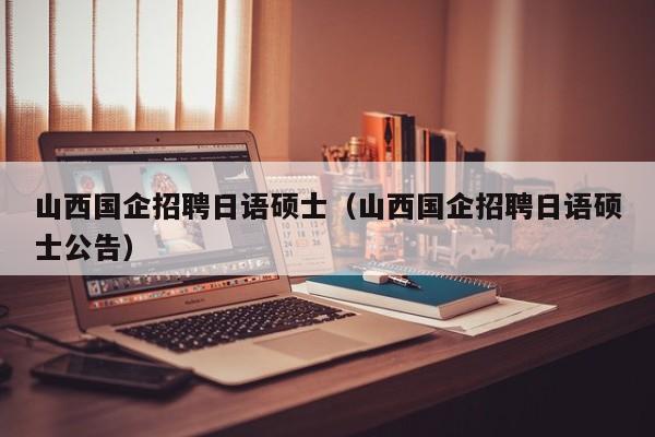 山西国企招聘日语硕士（山西国企招聘日语硕士公告）-第1张图片-公办高校硕士招聘信息-最新高校硕士招聘信息-公办高校招聘条件