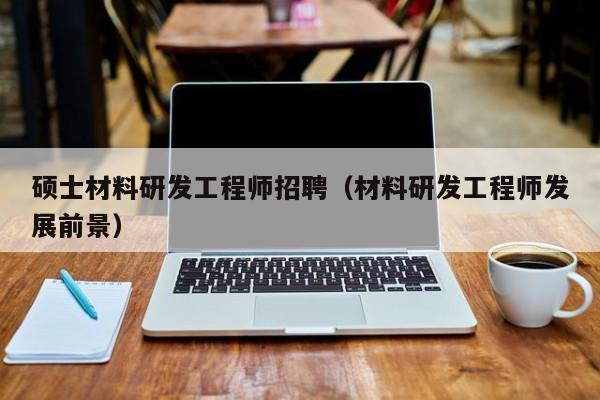 硕士材料研发工程师招聘（材料研发工程师发展前景）-第1张图片-公办高校硕士招聘信息-最新高校硕士招聘信息-公办高校招聘条件