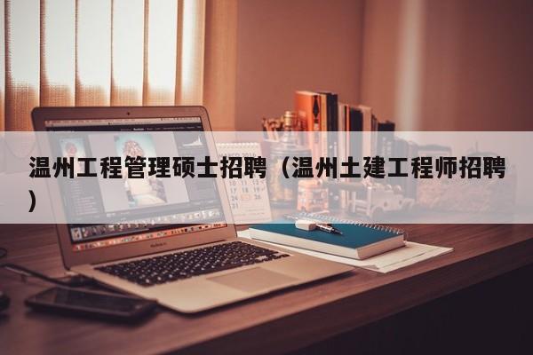 温州工程管理硕士招聘（温州土建工程师招聘）-第1张图片-公办高校硕士招聘信息-最新高校硕士招聘信息-公办高校招聘条件