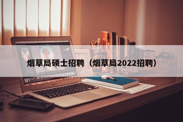 烟草局硕士招聘（烟草局2022招聘）-第1张图片-公办高校硕士招聘信息-最新高校硕士招聘信息-公办高校招聘条件