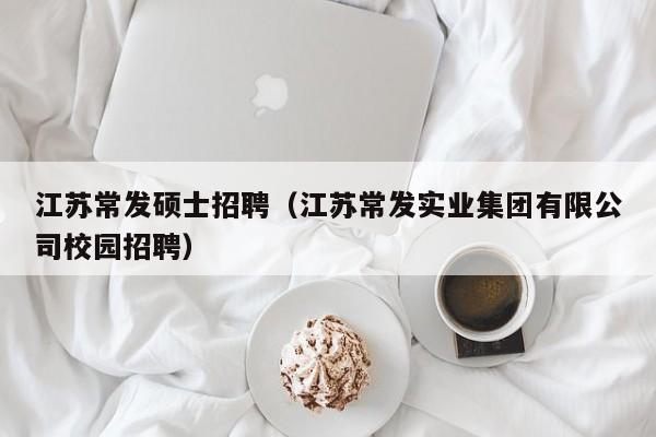 江苏常发硕士招聘（江苏常发实业集团有限公司校园招聘）-第1张图片-公办高校硕士招聘信息-最新高校硕士招聘信息-公办高校招聘条件