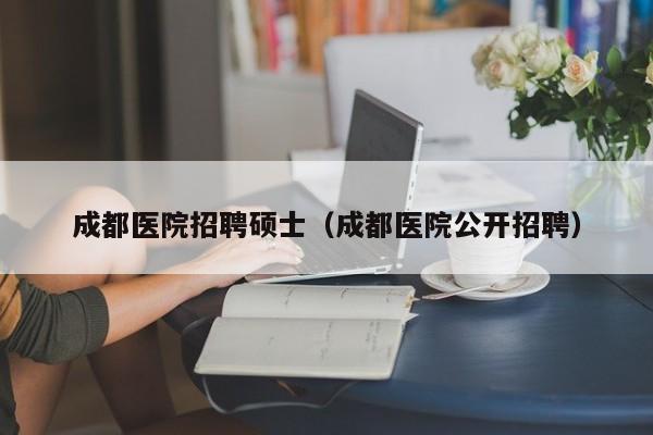 成都医院招聘硕士（成都医院公开招聘）-第1张图片-公办高校硕士招聘信息-最新高校硕士招聘信息-公办高校招聘条件