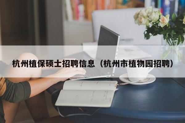 杭州植保硕士招聘信息（杭州市植物园招聘）-第1张图片-公办高校硕士招聘信息-最新高校硕士招聘信息-公办高校招聘条件