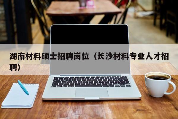 湖南材料硕士招聘岗位（长沙材料专业人才招聘）-第1张图片-公办高校硕士招聘信息-最新高校硕士招聘信息-公办高校招聘条件