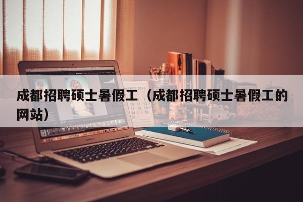 成都招聘硕士暑假工（成都招聘硕士暑假工的网站）-第1张图片-公办高校硕士招聘信息-最新高校硕士招聘信息-公办高校招聘条件