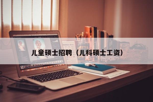 儿童硕士招聘（儿科硕士工资）-第1张图片-公办高校硕士招聘信息-最新高校硕士招聘信息-公办高校招聘条件