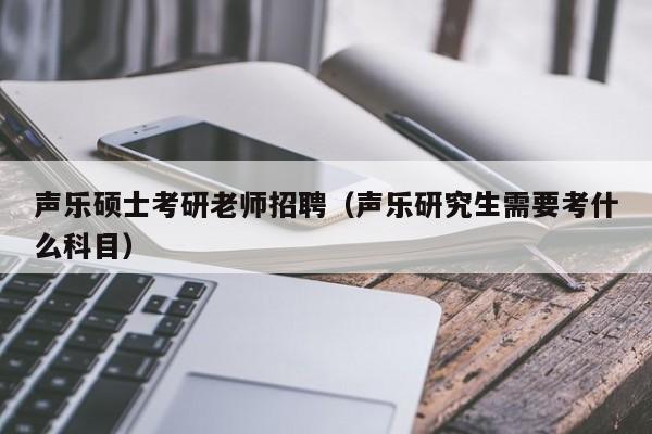 声乐硕士考研老师招聘（声乐研究生需要考什么科目）-第1张图片-公办高校硕士招聘信息-最新高校硕士招聘信息-公办高校招聘条件