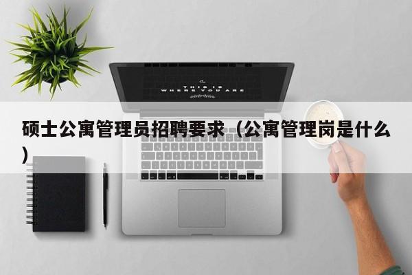 硕士公寓管理员招聘要求（公寓管理岗是什么）-第1张图片-公办高校硕士招聘信息-最新高校硕士招聘信息-公办高校招聘条件