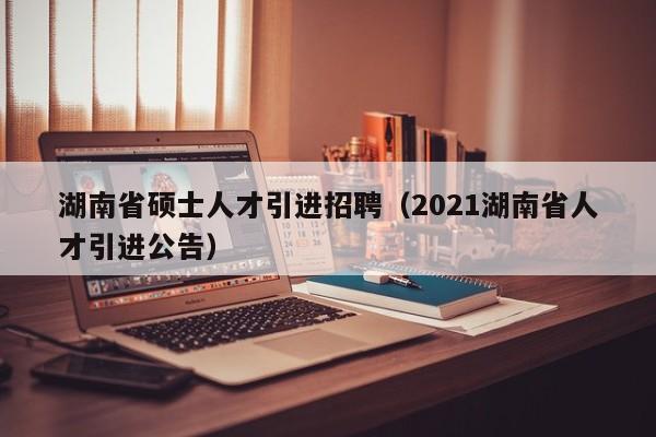 湖南省硕士人才引进招聘（2021湖南省人才引进公告）-第1张图片-公办高校硕士招聘信息-最新高校硕士招聘信息-公办高校招聘条件