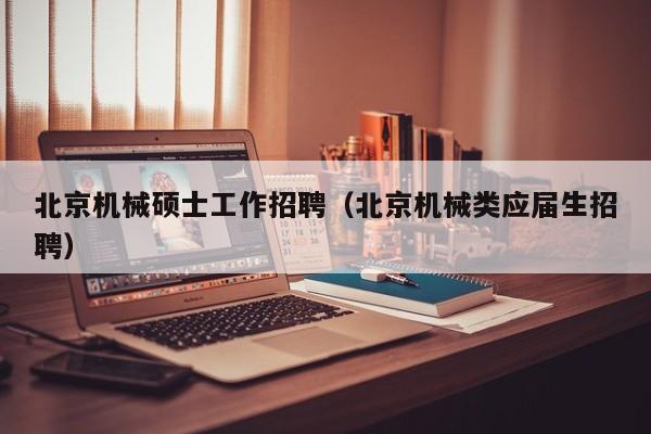 北京机械硕士工作招聘（北京机械类应届生招聘）-第1张图片-公办高校硕士招聘信息-最新高校硕士招聘信息-公办高校招聘条件