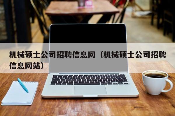 机械硕士公司招聘信息网（机械硕士公司招聘信息网站）-第1张图片-公办高校硕士招聘信息-最新高校硕士招聘信息-公办高校招聘条件